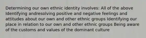 Determining our own ethnic identity involves: All of the above Identifying andresolving positive and negative feelings and attitudes about our own and other ethnic groups Identifying our place in relation to our own and other ethnic groups Being aware of the customs and values of the dominant culture