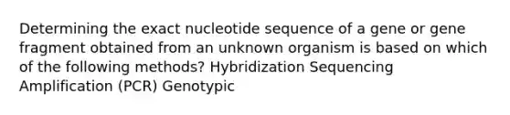 Determining the exact nucleotide sequence of a gene or gene fragment obtained from an unknown organism is based on which of the following methods? Hybridization Sequencing Amplification (PCR) Genotypic