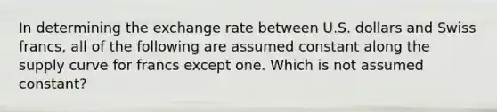 In determining the exchange rate between U.S. dollars and Swiss francs, all of the following are assumed constant along the supply curve for francs except one. Which is not assumed constant?