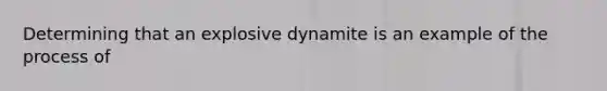 Determining that an explosive dynamite is an example of the process of