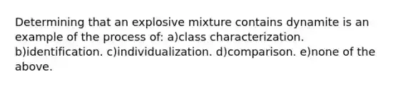 Determining that an explosive mixture contains dynamite is an example of the process of: a)class characterization. b)identification. c)individualization. d)comparison. e)none of the above.