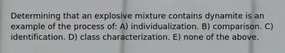 Determining that an explosive mixture contains dynamite is an example of the process of: A) individualization. B) comparison. C) identification. D) class characterization. E) none of the above.