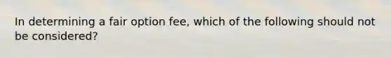 In determining a fair option fee, which of the following should not be considered?