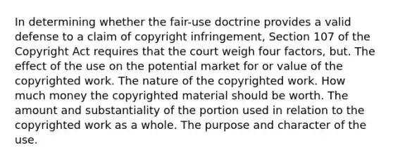 In determining whether the fair-use doctrine provides a valid defense to a claim of copyright infringement, Section 107 of the Copyright Act requires that the court weigh four factors, but. The effect of the use on the potential market for or value of the copyrighted work. The nature of the copyrighted work. How much money the copyrighted material should be worth. The amount and substantiality of the portion used in relation to the copyrighted work as a whole. The purpose and character of the use.