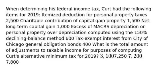 When determining his federal income tax, Curt had the following items for 2019: Itemized deduction for personal property taxes 2,500 Charitable contribution of capital gain property 1,500 Net long-term capital gain 1,000 Excess of MACRS depreciation on personal property over depreciation computed using the 150% declining-balance method 600 Tax-exempt interest from City of Chicago general obligation bonds 400 What is the total amount of adjustments to taxable income for purposes of computing Curt's alternative minimum tax for 2019? 3,1007,250 7,2007,800