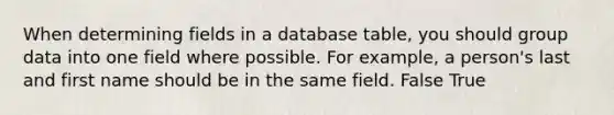 When determining fields in a database table, you should group data into one field where possible. For example, a person's last and first name should be in the same field. False True