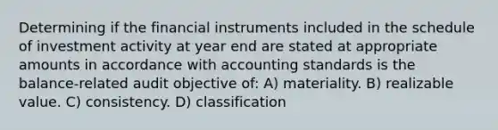 Determining if the financial instruments included in the schedule of investment activity at year end are stated at appropriate amounts in accordance with accounting standards is the balance-related audit objective of: A) materiality. B) realizable value. C) consistency. D) classification