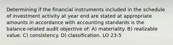 Determining if the financial instruments included in the schedule of investment activity at year end are stated at appropriate amounts in accordance with accounting standards is the balance-related audit objective of: A) materiality. B) realizable value. C) consistency. D) classification. LO 23-5