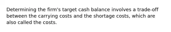 Determining the firm's target cash balance involves a trade-off between the carrying costs and the shortage costs, which are also called the costs.