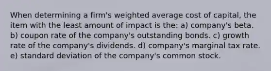 When determining a firm's weighted average cost of capital, the item with the least amount of impact is the: a) company's beta. b) coupon rate of the company's outstanding bonds. c) growth rate of the company's dividends. d) company's marginal tax rate. e) standard deviation of the company's common stock.