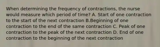 When determining the frequency of contractions, the nurse would measure which period of time? A. Start of one contraction to the start of the next contraction B.Beginning of one contraction to the end of the same contraction C. Peak of one contraction to the peak of the next contraction D. End of one contraction to the beginning of the next contraction