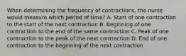 When determining the frequency of contractions, the nurse would measure which period of time? A. Start of one contraction to the start of the next contraction B. Beginning of one contraction to the end of the same contraction C. Peak of one contraction to the peak of the next contraction D. End of one contraction to the beginning of the next contraction