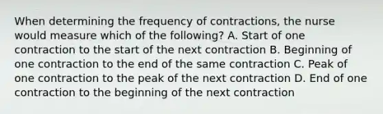 When determining the frequency of contractions, the nurse would measure which of the following? A. Start of one contraction to the start of the next contraction B. Beginning of one contraction to the end of the same contraction C. Peak of one contraction to the peak of the next contraction D. End of one contraction to the beginning of the next contraction