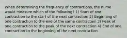 When determining the frequency of contractions, the nurse would measure which of the following? 1) Start of one contraction to the start of the next contraction 2) Beginning of one contraction to the end of the same contraction 3) Peak of one contraction to the peak of the next contraction 4) End of one contraction to the beginning of the next contraction