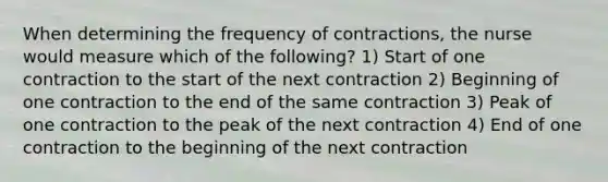 When determining the frequency of contractions, the nurse would measure which of the following? 1) Start of one contraction to the start of the next contraction 2) Beginning of one contraction to the end of the same contraction 3) Peak of one contraction to the peak of the next contraction 4) End of one contraction to the beginning of the next contraction