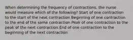 When determining the frequency of contractions, the nurse would measure which of the following? Start of one contraction to the start of the next contraction Beginning of one contraction to the end of the same contraction Peak of one contraction to the peak of the next contraction End of one contraction to the beginning of the next contraction