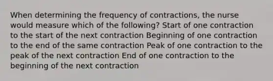 When determining the frequency of contractions, the nurse would measure which of the following? Start of one contraction to the start of the next contraction Beginning of one contraction to the end of the same contraction Peak of one contraction to the peak of the next contraction End of one contraction to the beginning of the next contraction