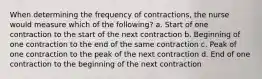 When determining the frequency of contractions, the nurse would measure which of the following? a. Start of one contraction to the start of the next contraction b. Beginning of one contraction to the end of the same contraction c. Peak of one contraction to the peak of the next contraction d. End of one contraction to the beginning of the next contraction