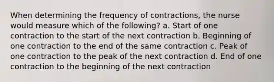 When determining the frequency of contractions, the nurse would measure which of the following? a. Start of one contraction to the start of the next contraction b. Beginning of one contraction to the end of the same contraction c. Peak of one contraction to the peak of the next contraction d. End of one contraction to the beginning of the next contraction