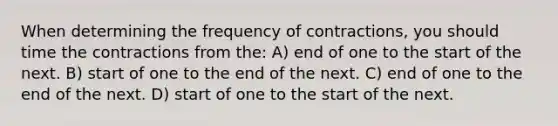 When determining the frequency of contractions, you should time the contractions from the: A) end of one to the start of the next. B) start of one to the end of the next. C) end of one to the end of the next. D) start of one to the start of the next.