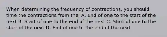 When determining the frequency of contractions, you should time the contractions from the: A. End of one to the start of the next B. Start of one to the end of the next C. Start of one to the start of the next D. End of one to the end of the next