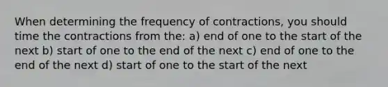 When determining the frequency of contractions, you should time the contractions from the: a) end of one to the start of the next b) start of one to the end of the next c) end of one to the end of the next d) start of one to the start of the next