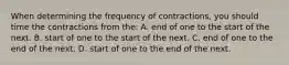 When determining the frequency of contractions, you should time the contractions from the: A. end of one to the start of the next. B. start of one to the start of the next. C. end of one to the end of the next. D. start of one to the end of the next.