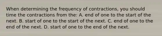 When determining the frequency of contractions, you should time the contractions from the: A. end of one to the start of the next. B. start of one to the start of the next. C. end of one to the end of the next. D. start of one to the end of the next.