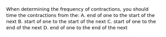 When determining the frequency of contractions, you should time the contractions from the: A. end of one to the start of the next B. start of one to the start of the next C. start of one to the end of the next D. end of one to the end of the next