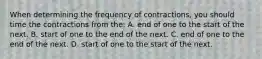 When determining the frequency of contractions, you should time the contractions from the: A. end of one to the start of the next. B. start of one to the end of the next. C. end of one to the end of the next. D. start of one to the start of the next.