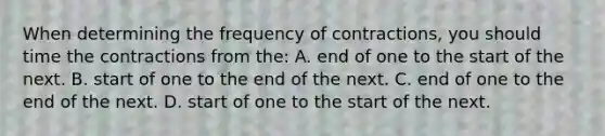 When determining the frequency of contractions, you should time the contractions from the: A. end of one to the start of the next. B. start of one to the end of the next. C. end of one to the end of the next. D. start of one to the start of the next.