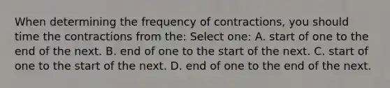 When determining the frequency of contractions, you should time the contractions from the: Select one: A. start of one to the end of the next. B. end of one to the start of the next. C. start of one to the start of the next. D. end of one to the end of the next.