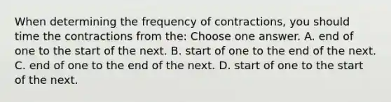 When determining the frequency of contractions, you should time the contractions from the: Choose one answer. A. end of one to the start of the next. B. start of one to the end of the next. C. end of one to the end of the next. D. start of one to the start of the next.