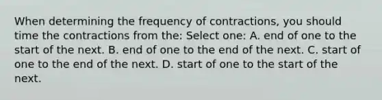 When determining the frequency of contractions, you should time the contractions from the: Select one: A. end of one to the start of the next. B. end of one to the end of the next. C. start of one to the end of the next. D. start of one to the start of the next.