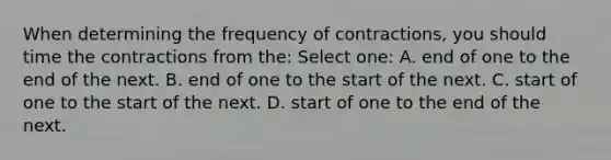 When determining the frequency of contractions, you should time the contractions from the: Select one: A. end of one to the end of the next. B. end of one to the start of the next. C. start of one to the start of the next. D. start of one to the end of the next.