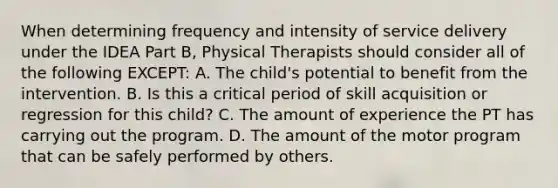 When determining frequency and intensity of service delivery under the IDEA Part B, Physical Therapists should consider all of the following EXCEPT: A. The child's potential to benefit from the intervention. B. Is this a critical period of skill acquisition or regression for this child? C. The amount of experience the PT has carrying out the program. D. The amount of the motor program that can be safely performed by others.