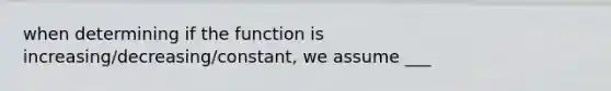 when determining if the function is increasing/decreasing/constant, we assume ___