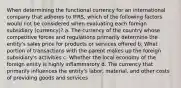 When determining the functional currency for an international company that adheres to IFRS, which of the following factors would not be considered when evaluating each foreign subsidiary (currency)? a. The currency of the country whose competitive forces and regulations primarily determine the entity's sales price for products or services offered b. What portion of transactions with the parent makes up the foreign subsidiary's activities c. Whether the local economy of the foreign entity is highly inflammatory d. The currency that primarily influences the entity's labor, material, and other costs of providing goods and services