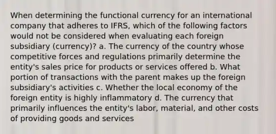 When determining the functional currency for an international company that adheres to IFRS, which of the following factors would not be considered when evaluating each foreign subsidiary (currency)? a. The currency of the country whose competitive forces and regulations primarily determine the entity's sales price for products or services offered b. What portion of transactions with the parent makes up the foreign subsidiary's activities c. Whether the local economy of the foreign entity is highly inflammatory d. The currency that primarily influences the entity's labor, material, and other costs of providing goods and services