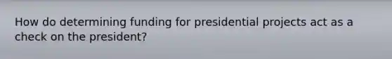 How do determining funding for presidential projects act as a check on the president?