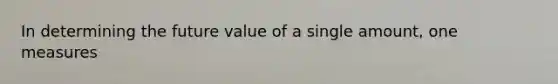 In determining the future value of a single amount, one measures