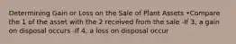 Determining Gain or Loss on the Sale of Plant Assets •Compare the 1 of the asset with the 2 received from the sale -If 3, a gain on disposal occurs -If 4, a loss on disposal occur