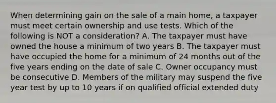 When determining gain on the sale of a main home, a taxpayer must meet certain ownership and use tests. Which of the following is NOT a consideration? A. The taxpayer must have owned the house a minimum of two years B. The taxpayer must have occupied the home for a minimum of 24 months out of the five years ending on the date of sale C. Owner occupancy must be consecutive D. Members of the military may suspend the five year test by up to 10 years if on qualified official extended duty