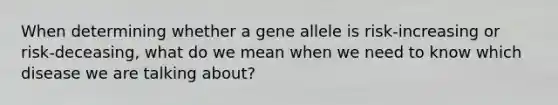 When determining whether a gene allele is risk-increasing or risk-deceasing, what do we mean when we need to know which disease we are talking about?