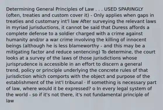 Determining General Principles of Law . . . USED SPARINGLY (often, treaties and custom cover it) - Only applies when gaps in treaties and customary int'l law After surveying the relevant laws in myriad jurisductions, it cannot be said that Duress affords a complete defense to a soldier charged with a crime against humanity and/or a war crime involving the killing of innocent beings (although he is less blameworthy - and this may be a mitigating factor and reduce sentencing) To determine, the court looks at a survey of the laws of those jurisdictions whose jurisprudence is accessible in an effort to discern a general trend, policy or principle underlying the concrete rules of that jurisdiction which comports with the object and purpose of the establishment of the int'l tribunal · If something is necessary part of law, where would it be expressed? o In every legal system of the world - so if it's not there, it's not fundamental principle of law