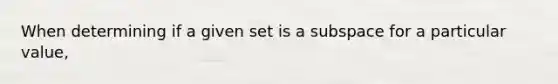 When determining if a given set is a subspace for a particular value,