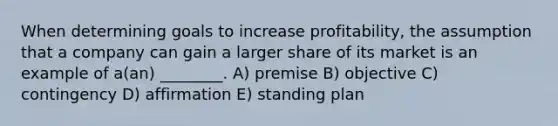 When determining goals to increase profitability, the assumption that a company can gain a larger share of its market is an example of a(an) ________. A) premise B) objective C) contingency D) affirmation E) standing plan