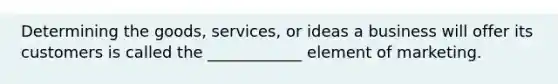 Determining the goods, services, or ideas a business will offer its customers is called the ____________ element of marketing.