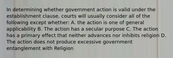 In determining whether government action is valid under the establishment clause, courts will usually consider all of the following except whether: A. the action is one of general applicability B. The action has a secular purpose C. The action has a primary effect that neither advances nor inhibits religion D. The action does not produce excessive government entanglement with Religion