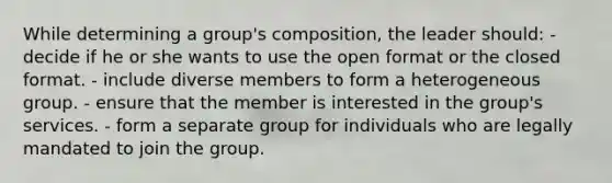 While determining a group's composition, the leader should:​ - ​decide if he or she wants to use the open format or the closed format. - ​include diverse members to form a heterogeneous group. - ​ensure that the member is interested in the group's services. - ​form a separate group for individuals who are legally mandated to join the group.